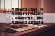 电脑关闭热点新闻，揭秘网络时代的隐私危机，网络隐私危机，揭秘电脑关闭热点背后的秘密
