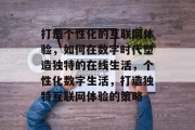 打造个性化的互联网体验，如何在数字时代塑造独特的在线生活，个性化数字生活，打造独特互联网体验的策略