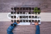今日热点新闻视频，聚焦时事热点，解码社会现象，解码时事热点，今日新闻视频聚焦社会现象