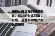 探讨,投资如何赚取财富,成功的财富获取,股票、基金与房地产的投资策略 探讨,投资如何赚取财富,成功的财富获取,股票、基金与房地产的投资策略