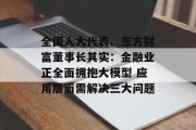 全国人大代表、东方财富董事长其实：金融业正全面拥抱大模型 应用层面需解决三大问题