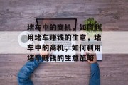 堵车中的商机,如何利用堵车赚钱的生意,堵车中的商机,如何利用堵车赚钱的生意策略 堵车中的商机,如何利用堵车赚钱的生意,堵车中的商机,如何利用堵车赚钱的生意策略