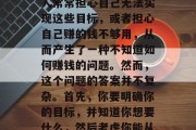 在当今社会中,我们每个人都有自己的生活和目标,追求的不仅仅是物质财富的积累。许多人常常担心自己无法实现这些目标,或者担心自己赚的钱不够用,从而产生了一种不知道如何赚钱的问题。然而,这个问题的答案并不复杂。首先,你要明确你的目标,并知道你想要什么,然后考虑你能从哪些方式获得收入。,清晰的目标与合理的职业规划,赚钱的关键要素 在当今社会中,我们每个人都有自己的生活和目标,追求的不仅仅是物质财富的积累。许多人常常担心自己无法实现这些目标,或者担心自己赚的钱不够用,从而产生了一种不知道如何赚钱的问题。然而,这个问题的答案并不复杂。首先,你要明确你的目标,并知道你想要什么,然后考虑你能从哪些方式获得收入。,清晰的目标与合理的职业规划,赚钱的关键要素