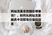 网站流量走势图在哪里找?,如何从网站流量图表中获取有价值的信息 网站流量走势图在哪里找?,如何从网站流量图表中获取有价值的信息