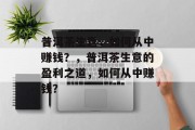 普洱茶生意,如何从中赚钱?,普洱茶生意的盈利之道,如何从中赚钱? 普洱茶生意,如何从中赚钱?,普洱茶生意的盈利之道,如何从中赚钱?