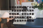外贸企业网站推广计划，多渠道策略助力海外市场拓展，全方位多渠道外贸网站推广策略，助力企业海外市场拓展