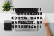 什么生意赚钱成本小?——探索低成本高回报的创业之路,低成本高回报的创业之路,探索哪些生意赚钱成本小? 什么生意赚钱成本小?——探索低成本高回报的创业之路,低成本高回报的创业之路,探索哪些生意赚钱成本小?