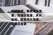 天长新闻，聚焦地方发展，传播正能量，天长新闻，聚焦地方发展，传递正能量