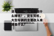 货车司机,大车多做什么赚钱?,货车司机,大型车辆的主要收入来源是什么? 货车司机,大车多做什么赚钱?,货车司机,大型车辆的主要收入来源是什么?