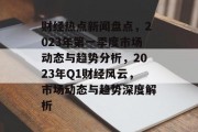 财经热点新闻盘点，2023年第一季度市场动态与趋势分析，2023年Q1财经风云，市场动态与趋势深度解析