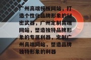 广州高端模板网站,打造个性化品牌形象的秘密武器,广州定制高端网站,塑造独特品牌形象的专属利器,定制广州高端网站,塑造品牌独特形象的利器 广州高端模板网站,打造个性化品牌形象的秘密武器,广州定制高端网站,塑造独特品牌形象的专属利器,定制广州高端网站,塑造品牌独特形象的利器