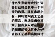 什么生意能赚大钱?瓷器行业就是其中一个不错的选择。现在市场上有一种叫做陶瓷工艺品的商品,市场需求非常大,但许多人对这方面的知识却知之甚少。,瓷器工艺品的商机探讨 什么生意能赚大钱?瓷器行业就是其中一个不错的选择。现在市场上有一种叫做陶瓷工艺品的商品,市场需求非常大,但许多人对这方面的知识却知之甚少。,瓷器工艺品的商机探讨