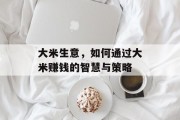 大米生意,如何通过大米赚钱的智慧与策略 大米生意,如何通过大米赚钱的智慧与策略
