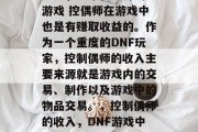 DNF,一个离不开的游戏 控偶师在游戏中也是有赚取收益的。作为一个重度的DNF玩家,控制偶师的收入主要来源就是游戏内的交易、制作以及游戏中的物品交易。,控制偶师的收入,DNF游戏中如何获取收益 DNF,一个离不开的游戏 控偶师在游戏中也是有赚取收益的。作为一个重度的DNF玩家,控制偶师的收入主要来源就是游戏内的交易、制作以及游戏中的物品交易。,控制偶师的收入,DNF游戏中如何获取收益