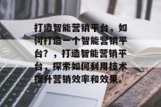 打造智能营销平台，如何打造一个智能营销平台？，打造智能营销平台，探索如何利用技术提升营销效率和效果。