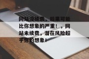 网站没续费,后果可能比你想象的严重!,网站未续费,潜在风险超乎你的想象! 网站没续费,后果可能比你想象的严重!,网站未续费,潜在风险超乎你的想象!