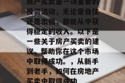 房产买卖是一项重要的投资活动,无论是自住还是出租,都能从中获得稳定的收入。以下是一些关于房产买卖的建议,帮助你在这个市场中取得成功。,从新手到老手,如何在房地产买卖中取得成功 房产买卖是一项重要的投资活动,无论是自住还是出租,都能从中获得稳定的收入。以下是一些关于房产买卖的建议,帮助你在这个市场中取得成功。,从新手到老手,如何在房地产买卖中取得成功