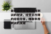 做好总代理赚取丰厚利润的秘诀,经营总代理的经验分享,赚取丰厚利润的关键