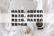 码头生意,水路贸易的黄金之路,水路贸易的黄金之路,码头生意的繁荣与机遇 码头生意,水路贸易的黄金之路,水路贸易的黄金之路,码头生意的繁荣与机遇