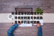 市场竞争中的赚钱方式,寻找并利用竞争优势,竞争中的盈利策略 市场竞争中的赚钱方式,寻找并利用竞争优势,竞争中的盈利策略