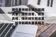 理性看待娱乐圈与新闻大事，拨开迷雾，探寻真相，拨开娱乐圈迷雾，探寻新闻大事真相之道