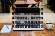 中央新闻与娱乐圈的跨界融合，新时代媒体发展的新趋势，新时代媒体融合，中央新闻与娱乐圈的跨界碰撞新趋势
