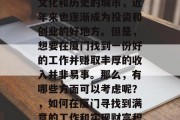 厦门作为一个拥有丰富文化和历史的城市,近年来也逐渐成为投资和创业的好地方。但是,想要在厦门找到一份好的工作并赚取丰厚的收入并非易事。那么,有哪些方面可以考虑呢?,如何在厦门寻找到满意的工作和实现财富积累 厦门作为一个拥有丰富文化和历史的城市,近年来也逐渐成为投资和创业的好地方。但是,想要在厦门找到一份好的工作并赚取丰厚的收入并非易事。那么,有哪些方面可以考虑呢?,如何在厦门寻找到满意的工作和实现财富积累