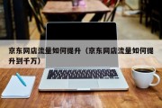 京东网店流量如何提升（京东网店流量如何提升到千万）