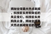 揭秘全球最大热点新闻，科技巨头并购背后的风云变幻，科技巨头并购风云录，揭秘全球最大热点新闻背后的秘密