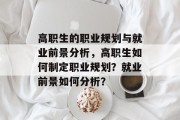 高职生的职业规划与就业前景分析,高职生如何制定职业规划?就业前景如何分析?