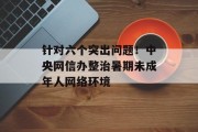 针对六个突出问题!中央网信办整治暑期未成年人网络环境 针对六个突出问题!中央网信办整治暑期未成年人网络环境