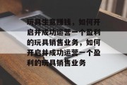 玩具生意赚钱,如何开启并成功运营一个盈利的玩具销售业务,如何开启并成功运营一个盈利的玩具销售业务 玩具生意赚钱,如何开启并成功运营一个盈利的玩具销售业务,如何开启并成功运营一个盈利的玩具销售业务