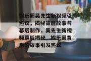 娱乐圈吴先生新视频引热议，揭秘背后故事与幕后制作，吴先生新视频幕后揭秘，娱乐圈背后的故事引发热议