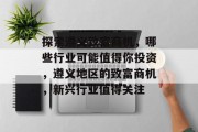 探索遵义致富商机,哪些行业可能值得你投资,遵义地区的致富商机,新兴行业值得关注 探索遵义致富商机,哪些行业可能值得你投资,遵义地区的致富商机,新兴行业值得关注