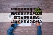 蔬菜生意赚钱模式,从田间到餐桌的盈利之道,蔬菜生意赚钱模式,从田间到餐桌的盈利之道 蔬菜生意赚钱模式,从田间到餐桌的盈利之道,蔬菜生意赚钱模式,从田间到餐桌的盈利之道