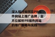 深入探讨如何在PR插件网站上推广品牌,全方位解析PR插件网站的推广策略与实践 深入探讨如何在PR插件网站上推广品牌,全方位解析PR插件网站的推广策略与实践