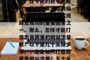如何打造高质量网站流量?在今天的数字化时代,拥有高质量的网站流量已经成为企业实现商业成功的重要因素之一。那么,怎样才能打造出高质量的网站流量呢?以下是几个关键步骤。,企业如何打造高质量网站流量?五个关键步骤分析 如何打造高质量网站流量?在今天的数字化时代,拥有高质量的网站流量已经成为企业实现商业成功的重要因素之一。那么,怎样才能打造出高质量的网站流量呢?以下是几个关键步骤。,企业如何打造高质量网站流量?五个关键步骤分析
