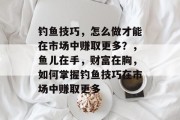 钓鱼技巧,怎么做才能在市场中赚取更多?,鱼儿在手,财富在胸,如何掌握钓鱼技巧在市场中赚取更多 钓鱼技巧,怎么做才能在市场中赚取更多?,鱼儿在手,财富在胸,如何掌握钓鱼技巧在市场中赚取更多