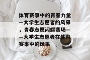 体育赛事中的青春力量—大学生志愿者的风采，青春志愿闪耀赛场——大学生志愿者在体育赛事中的风采
