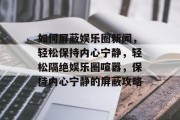 如何屏蔽娱乐圈新闻，轻松保持内心宁静，轻松隔绝娱乐圈喧嚣，保持内心宁静的屏蔽攻略