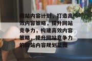 网站内容计划，打造高效内容策略，提升网站竞争力，构建高效内容策略，提升网站竞争力的网站内容规划蓝图