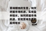 菜场赚钱的生意，如何把握市场机遇，实现盈利增长，如何把握市场机遇，实现菜场生意的盈利增长