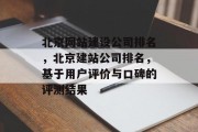 北京网站建设公司排名，北京建站公司排名，基于用户评价与口碑的评测结果