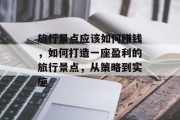 旅行景点应该如何赚钱,如何打造一座盈利的旅行景点,从策略到实施 旅行景点应该如何赚钱,如何打造一座盈利的旅行景点,从策略到实施