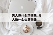 男人做什么菜赚钱_男人做什么生意赚钱 男人做什么菜赚钱_男人做什么生意赚钱