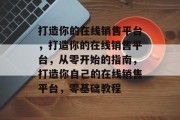 打造你的在线销售平台，打造你的在线销售平台，从零开始的指南，打造你自己的在线销售平台，零基础教程