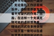 在当今的科技时代,虚拟世界已经成为人们生活中不可或缺的一部分。无论是在工作还是娱乐中,虚拟世界都发挥着不可替代的作用。然而,在这样一个充满无限可能的虚拟世界里,赚钱的方式也多种多样。以下是一些可以在虚拟世界中赚取利润的方式。,虚拟世界的盈利方式解析,一探究竟 在当今的科技时代,虚拟世界已经成为人们生活中不可或缺的一部分。无论是在工作还是娱乐中,虚拟世界都发挥着不可替代的作用。然而,在这样一个充满无限可能的虚拟世界里,赚钱的方式也多种多样。以下是一些可以在虚拟世界中赚取利润的方式。,虚拟世界的盈利方式解析,一探究竟