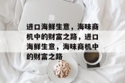 进口海鲜生意,海味商机中的财富之路,进口海鲜生意,海味商机中的财富之路 进口海鲜生意,海味商机中的财富之路,进口海鲜生意,海味商机中的财富之路