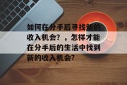 如何在分手后寻找新的收入机会?,怎样才能在分手后的生活中找到新的收入机会? 如何在分手后寻找新的收入机会?,怎样才能在分手后的生活中找到新的收入机会?