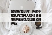 金融监管总局:鼓励非银机构支持大规模设备更新和消费品以旧换新行动 金融监管总局:鼓励非银机构支持大规模设备更新和消费品以旧换新行动
